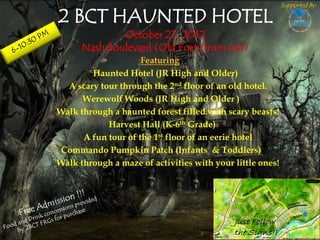 Supported By:

2 BCT HAUNTED HOTEL
              October 27, 2012
      Nash Boulevard (Old Fort Drum Inn)
                     Featuring
        Haunted Hotel (JR High and Older)
  A scary tour through the 2nd floor of an old hotel.
      Werewolf Woods (JR High and Older )
Walk through a haunted forest filled with scary beasts!
            Harvest Hall (K-6th Grade)
      A fun tour of the 1st floor of an eerie hotel
Commando Pumpkin Patch (Infants & Toddlers)
Walk through a maze of activities with your little ones!




                                            Just Follow
                                            the Signs!!
 