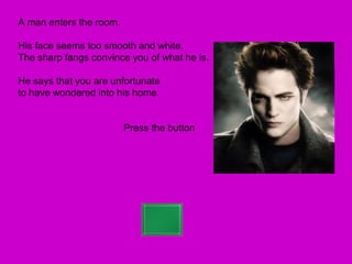A man enters the room.

His face seems too smooth and white.
The sharp fangs convince you of what he is.

He says that you are unfortunate
to have wondered into his home.


                         Press the button
 