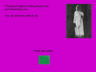 The ghost begins circling around you
as if examining you.

You do not know what to do.




                       Press the button
 