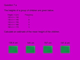 Question 7 a

The heights of a group of children are given below.
   Height, h (cm)    Frequency
   120 ≤ h < 130         7
   130 ≤ h < 140         6
   140 ≤ h < 150         4
   150 ≤ h < 160         5
   160 ≤ h < 170         3

Calculate an estimate of the mean height of the children.



    136.4 cm           145 cm            707 cm             141.4 cm
 