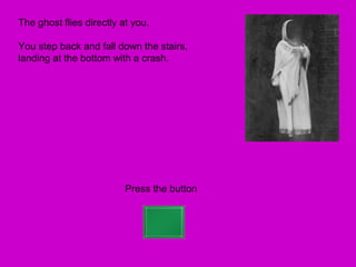 The ghost flies directly at you.

You step back and fall down the stairs,
landing at the bottom with a crash.




                          Press the button
 