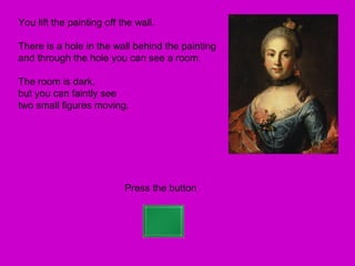 You lift the painting off the wall.

There is a hole in the wall behind the painting
and through the hole you can see a room.

The room is dark,
but you can faintly see
two small figures moving.




                           Press the button
 