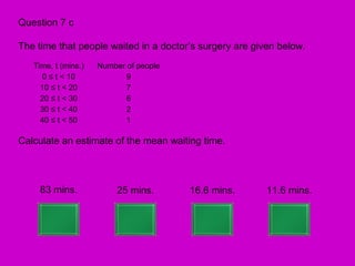 Question 7 c

The time that people waited in a doctor’s surgery are given below.
   Time, t (mins.)   Number of people
     0 ≤ t < 10             9
     10 ≤ t < 20            7
     20 ≤ t < 30            6
     30 ≤ t < 40            2
     40 ≤ t < 50            1

Calculate an estimate of the mean waiting time.



     83 mins.             25 mins.      16.6 mins.       11.6 mins.
 