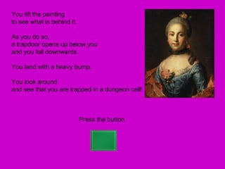 You lift the painting
to see what is behind it.

As you do so,
a trapdoor opens up below you
and you fall downwards.

You land with a heavy bump.

You look around
and see that you are trapped in a dungeon cell!



                            Press the button
 