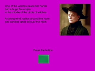 One of the witches raises her hands
and a huge fire erupts
in the middle of the circle of witches.

A strong wind rushes around the room
and candles ignite all over the room.




                          Press the button
 
