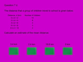 Question 7 d

The distance that a group of children travel to school is given below.
   Distance, d (km)   Number of children
       0≤d<2                10
       2≤d<4                 8
       4≤d<6                 4
       6≤d<8                 3
      8 ≤ d < 10             2

Calculate an estimate of the mean distance.



      3.4 km              2.4 km           18.6 km           5 km
 