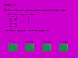 Question 7 f

The time that people waited in a doctor’s surgery are given below.
   Time, t (mins.)   Number of people
     0 ≤ t < 10             9
     10 ≤ t < 20            7
     20 ≤ t < 30            6
     30 ≤ t < 40            2
     40 ≤ t < 50            1

Calculate an estimate of the mean waiting time.



     83 mins.             25 mins.      16.6 mins.       11.6 mins.
 