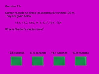 Question 2 b

Gordon records his times (in seconds) for running 100 m.
They are given below.

       14.1, 14.2, 13.9, 14.1, 13.7, 13.5, 13.4

What is Gordon’s median time?




  13.8 seconds     14.0 seconds      14.1 seconds     13.9 seconds
 