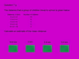 Question 7 g

The distance that a group of children travel to school is given below.
   Distance, d (km)   Number of children
       0≤d<2                10
       2≤d<4                 8
       4≤d<6                 4
       6≤d<8                 3
      8 ≤ d < 10             2

Calculate an estimate of the mean distance.



     18.6 km               5 km            2.4 km           3.4 km
 