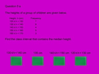 Question 8 a

The heights of a group of children are given below.
   Height, h (cm)    Frequency
   120 ≤ h < 130         7
   130 ≤ h < 140         6
   140 ≤ h < 150         4
   150 ≤ h < 160         5
   160 ≤ h < 170         3

Find the class interval that contains the median height.



 130 ≤ h < 140 cm      135 cm        140 ≤ h < 150 cm 120 ≤ h < 130 cm
 