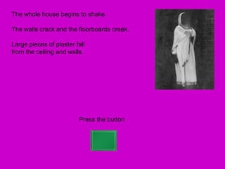 The whole house begins to shake.

The walls crack and the floorboards creak.

Large pieces of plaster fall
from the ceiling and walls.




                         Press the button
 