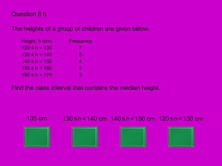 Question 8 b

The heights of a group of children are given below.
   Height, h (cm)     Frequency
   120 ≤ h < 130          7
   130 ≤ h < 140          6
   140 ≤ h < 150          4
   150 ≤ h < 160          5
   160 ≤ h < 170          3

Find the class interval that contains the median height.



     135 cm         130 ≤ h < 140 cm 140 ≤ h < 150 cm 120 ≤ h < 130 cm
 