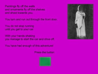 Paintings fly off the walls
and ornaments fly off the shelves
and shoot towards you.

You turn and run out through the front door.

You do not stop running
until you get to your car.

With your hands shaking
you manage to start the car and drive off.

You have had enough of this adventure!

                             Press the button
 