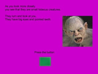 As you look more closely
you see that they are small hideous creatures.

They turn and look at you.
They have big eyes and pointed teeth.




                        Press the button
 