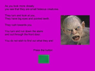 As you look more closely
you see that they are small hideous creatures.

They turn and look at you.
They have big eyes and pointed teeth.

They rush towards you.

You turn and run down the stairs
and out through the front door.

You do not wish to find out what they are!


                         Press the button
 
