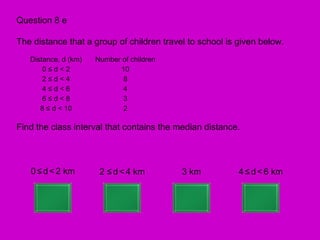 Question 8 e

The distance that a group of children travel to school is given below.
   Distance, d (km)   Number of children
       0≤d<2                10
       2≤d<4                 8
       4≤d<6                 4
       6≤d<8                 3
      8 ≤ d < 10             2

Find the class interval that contains the median distance.



   0 ≤ d < 2 km        2 ≤ d < 4 km        3 km           4 ≤ d < 6 km
 