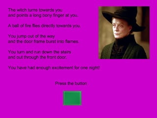The witch turns towards you
and points a long bony finger at you.

A ball of fire flies directly towards you.

You jump out of the way
and the door frame burst into flames.

You turn and run down the stairs
and out through the front door.

You have had enough excitement for one night!


                           Press the button
 