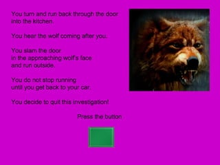 You turn and run back through the door
into the kitchen.

You hear the wolf coming after you.

You slam the door
in the approaching wolf’s face
and run outside.

You do not stop running
until you get back to your car.

You decide to quit this investigation!

                         Press the button
 
