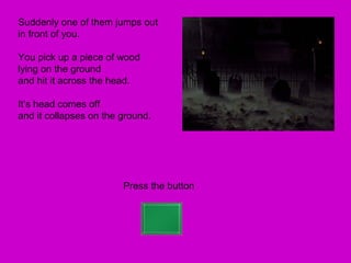 Suddenly one of them jumps out
in front of you.

You pick up a piece of wood
lying on the ground
and hit it across the head.

It’s head comes off
and it collapses on the ground.




                        Press the button
 