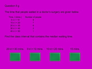Question 8 g

The time that people waited in a doctor’s surgery are given below.
   Time, t (mins.)   Number of people
     0 ≤ t < 10             9
     10 ≤ t < 20            7
     20 ≤ t < 30            6
     30 ≤ t < 40            2
     40 ≤ t < 50            1

Find the class interval that contains the median waiting time.



 20 ≤ t < 30 mins.    0 ≤ t < 10 mins.   10 ≤ t < 20 mins.   15 mins.
 