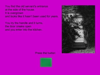 You find the old servant’s entrance
at the side of the house.
It is overgrown
and looks like it hasn’t been used for years.

You try the handle and it turns,
the door creaks open
and you enter into the kitchen.




                         Press the button
 