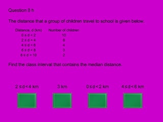 Question 8 h

The distance that a group of children travel to school is given below.
   Distance, d (km)   Number of children
       0≤d<2                10
       2≤d<4                 8
       4≤d<6                 4
       6≤d<8                 3
      8 ≤ d < 10             2

Find the class interval that contains the median distance.



   2 ≤ d < 4 km            3 km            0 ≤ d < 2 km   4 ≤ d < 6 km
 