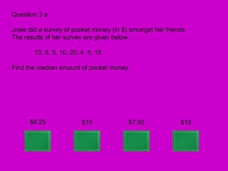 Question 3 a

Josie did a survey of pocket money (in $) amongst her friends.
The results of her survey are given below.

        10, 5, 5, 10, 20, 4, 5, 15

Find the median amount of pocket money.




      $9.25               $15            $7.50             $10
 