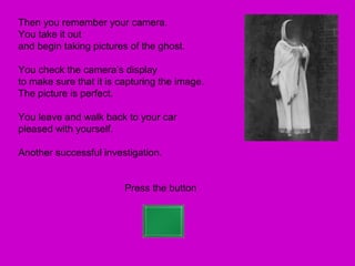 Then you remember your camera.
You take it out
and begin taking pictures of the ghost.

You check the camera’s display
to make sure that it is capturing the image.
The picture is perfect.

You leave and walk back to your car
pleased with yourself.

Another successful investigation.


                         Press the button
 