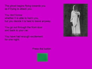 The ghost begins flying towards you
as if trying to attack you.

You don’t know
whether it is able to harm you,
but you decide it is best to leave anyway.

You go out through the front door
and back to your car.

You have had enough excitement
for one night.


                        Press the button
 