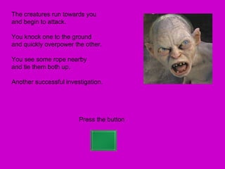 The creatures run towards you
and begin to attack.

You knock one to the ground
and quickly overpower the other.

You see some rope nearby
and tie them both up.

Another successful investigation.




                        Press the button
 