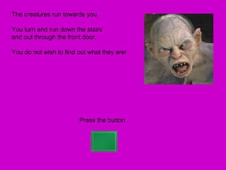 The creatures run towards you.

You turn and run down the stairs
and out through the front door.

You do not wish to find out what they are!




                        Press the button
 