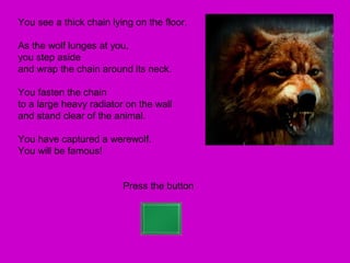 You see a thick chain lying on the floor.

As the wolf lunges at you,
you step aside
and wrap the chain around its neck.

You fasten the chain
to a large heavy radiator on the wall
and stand clear of the animal.

You have captured a werewolf.
You will be famous!


                         Press the button
 