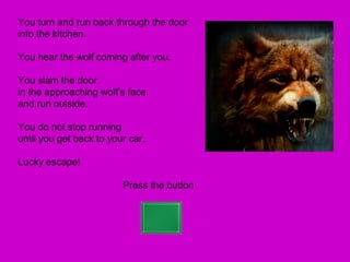 You turn and run back through the door
into the kitchen.

You hear the wolf coming after you.

You slam the door
in the approaching wolf’s face
and run outside.

You do not stop running
until you get back to your car.

Lucky escape!

                         Press the button
 