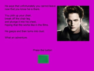He says that unfortunately you cannot leave
now that you know he is there.

You pick up your chair,
break off the chair leg
and plunge it into his chest,
hoping that this works like in the films.

He gasps and then turns into dust.

What an adventure.



                          Press the button
 