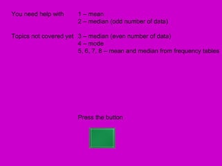 You need help with     1 – mean
                       2 – median (odd number of data)

Topics not covered yet 3 – median (even number of data)
                       4 – mode
                       5, 6, 7, 8 – mean and median from frequency tables




                       Press the button
 
