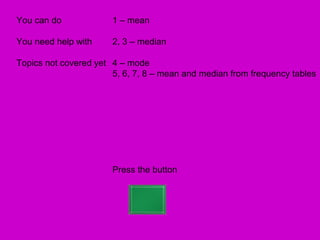 You can do             1 – mean

You need help with     2, 3 – median

Topics not covered yet 4 – mode
                       5, 6, 7, 8 – mean and median from frequency tables




                       Press the button
 