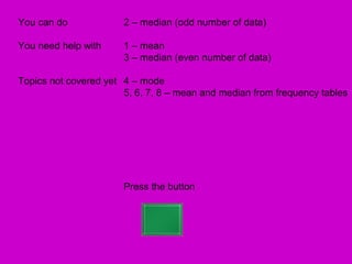 You can do             2 – median (odd number of data)

You need help with     1 – mean
                       3 – median (even number of data)

Topics not covered yet 4 – mode
                       5, 6, 7, 8 – mean and median from frequency tables




                       Press the button
 