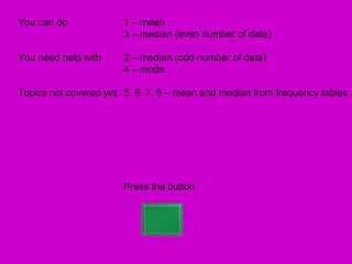 You can do             1 – mean
                       3 – median (even number of data)

You need help with     2 – median (odd number of data)
                       4 – mode

Topics not covered yet 5, 6, 7, 8 – mean and median from frequency tables




                       Press the button
 