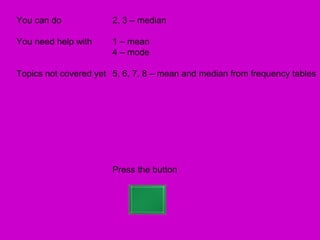 You can do             2, 3 – median

You need help with     1 – mean
                       4 – mode

Topics not covered yet 5, 6, 7, 8 – mean and median from frequency tables




                       Press the button
 