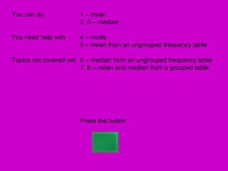 You can do            1 – mean
                      2, 3 – median

You need help with    4 – mode
                      5 – mean from an ungrouped frequency table

Topics not covered yet 6 – median from an ungrouped frequency table
                       7, 8 – mean and median from a grouped table




                      Press the button
 
