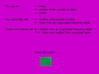 You can do            1 – mean
                      3 – median (even number of data)
                      4 – mode

You need help with    2 – median (odd number of data)
                      5 – mean from an ungrouped frequency table

Topics not covered yet 6 – median from an ungrouped frequency table
                       7, 8 – mean and median from a grouped table




                      Press the button
 