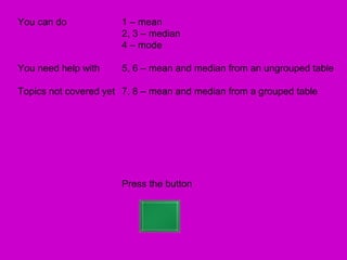 You can do            1 – mean
                      2, 3 – median
                      4 – mode

You need help with    5, 6 – mean and median from an ungrouped table

Topics not covered yet 7, 8 – mean and median from a grouped table




                      Press the button
 