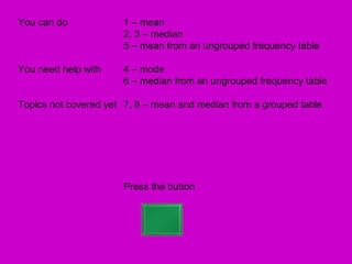 You can do            1 – mean
                      2, 3 – median
                      5 – mean from an ungrouped frequency table

You need help with    4 – mode
                      6 – median from an ungrouped frequency table

Topics not covered yet 7, 8 – mean and median from a grouped table




                      Press the button
 