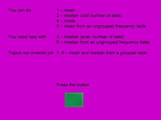 You can do            1 – mean
                      2 – median (odd number of data)
                      4 – mode
                      5 – mean from an ungrouped frequency table

You need help with    3 – median (even number of data)
                      6 – median from an ungrouped frequency table

Topics not covered yet 7, 8 – mean and median from a grouped table




                      Press the button
 
