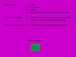 You can do             1 – mean
                       2, 3 – median
                       4 – mode
                       5 – mean from an ungrouped frequency table

You need help with     6 – median from an ungrouped frequency table
                       7 – mean from a grouped frequency table

Topics not covered yet 8 – median from a grouped frequency table




                       Press the button
 