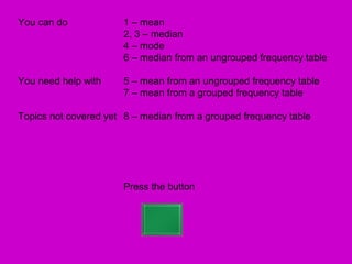 You can do             1 – mean
                       2, 3 – median
                       4 – mode
                       6 – median from an ungrouped frequency table

You need help with     5 – mean from an ungrouped frequency table
                       7 – mean from a grouped frequency table

Topics not covered yet 8 – median from a grouped frequency table




                       Press the button
 