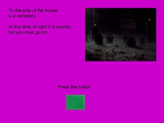 To the side of the house
is a cemetery.

At this time of night it is spooky,
but you must go on.




                           Press the button
 