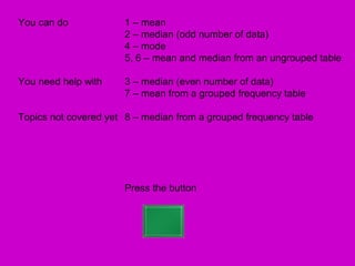 You can do             1 – mean
                       2 – median (odd number of data)
                       4 – mode
                       5, 6 – mean and median from an ungrouped table

You need help with     3 – median (even number of data)
                       7 – mean from a grouped frequency table

Topics not covered yet 8 – median from a grouped frequency table




                       Press the button
 