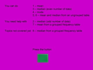 You can do             1 – mean
                       3 – median (even number of data)
                       4 – mode
                       5, 6 – mean and median from an ungrouped table

You need help with     2 – median (odd number of data)
                       7 – mean from a grouped frequency table

Topics not covered yet 8 – median from a grouped frequency table




                       Press the button
 