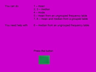 You can do           1 – mean
                     2, 3 – median
                     4 – mode
                     5 – mean from an ungrouped frequency table
                     7, 8 – mean and median from a grouped table

You need help with   6 – median from an ungrouped frequency table




                     Press the button
 